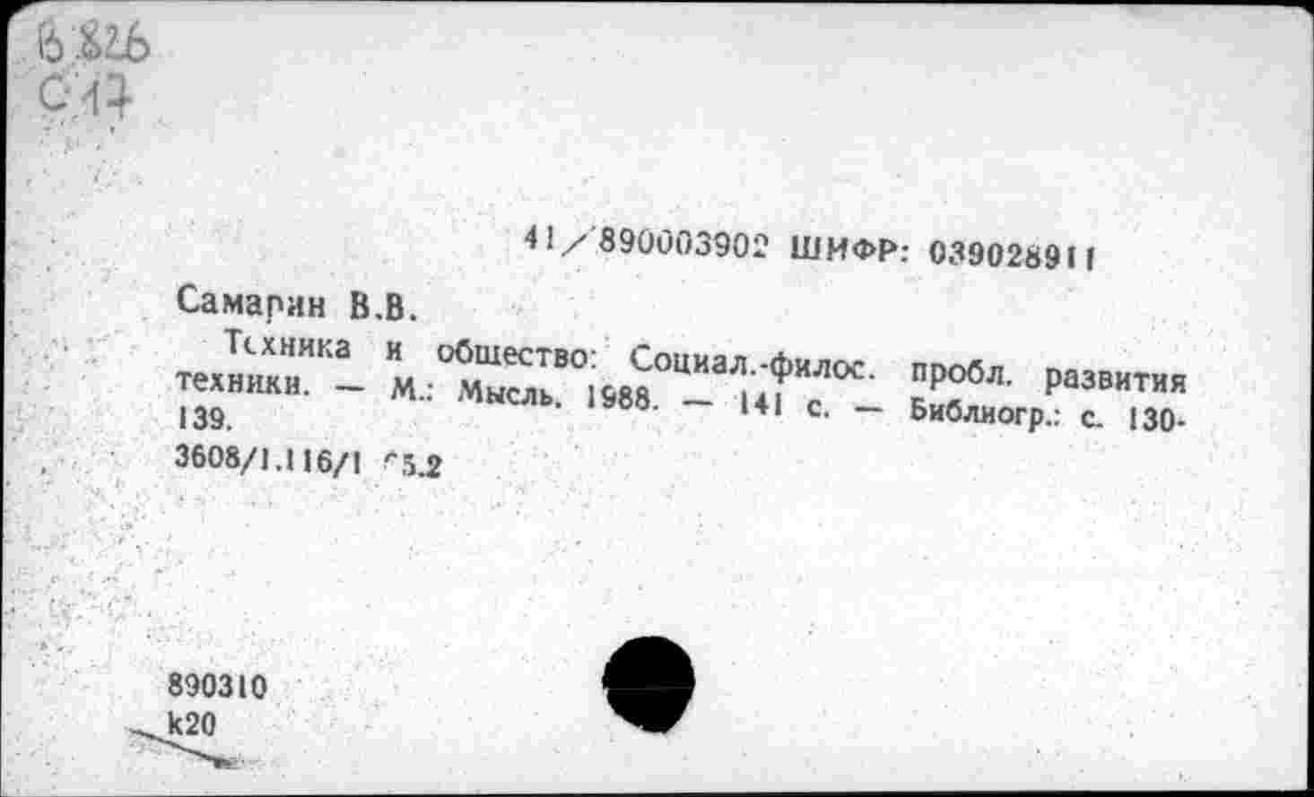 ﻿ь&гь
41/ 890003902 ШИФР: 039028911
Самарин В.В.
Техника техники. — 139.
и общество: Социал.-филос. М.: Мысль. 1988. — 141 с. -
пробл. развития
Библиогр.: с. 130-
3608/1.Ц6/1 ''5.2
890310 к20